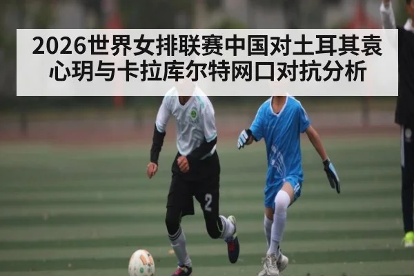 2026世界女排联赛中国对土耳其袁心玥与卡拉库尔特网口对抗分析 - kaiyun